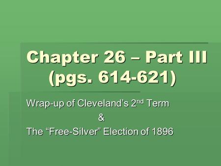 Chapter 26 – Part III (pgs. 614-621) Wrap-up of Cleveland’s 2 nd Term & The “Free-Silver” Election of 1896.