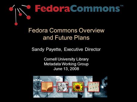 Fedora Commons Overview and Future Plans Sandy Payette, Executive Director Cornell University Library Metadata Working Group June 13, 2008.