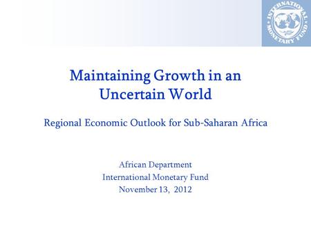 Maintaining Growth in an Uncertain World Regional Economic Outlook for Sub-Saharan Africa African Department International Monetary Fund November 13, 2012.