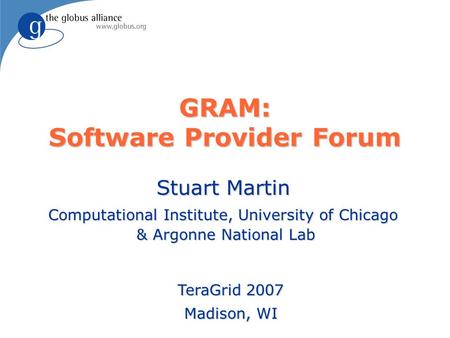 GRAM: Software Provider Forum Stuart Martin Computational Institute, University of Chicago & Argonne National Lab TeraGrid 2007 Madison, WI.