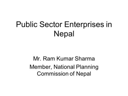 Public Sector Enterprises in Nepal Mr. Ram Kumar Sharma Member, National Planning Commission of Nepal.