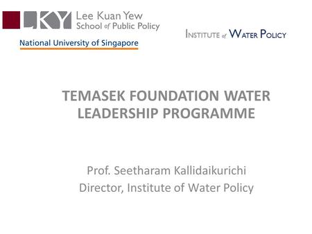 TEMASEK FOUNDATION WATER LEADERSHIP PROGRAMME Prof. Seetharam Kallidaikurichi Director, Institute of Water Policy.