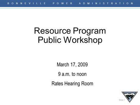 Slide 1 B O N N E V I L L E P O W E R A D M I N I S T R A T I O N Resource Program Public Workshop March 17, 2009 9 a.m. to noon Rates Hearing Room.