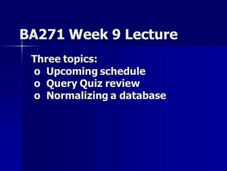 BA271 Week 9 Lecture Three topics: o Upcoming schedule o Query Quiz review o Normalizing a database.