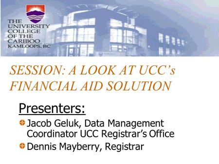 SESSION: A LOOK AT UCC’s FINANCIAL AID SOLUTION Presenters: Jacob Geluk, Data Management Coordinator UCC Registrar’s Office Dennis Mayberry, Registrar.
