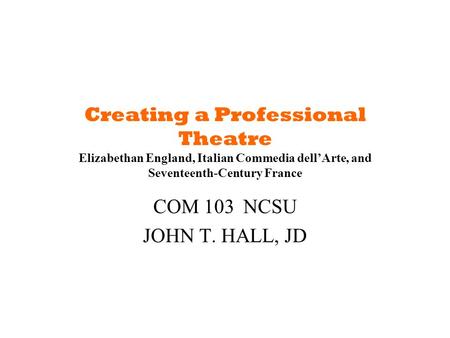 Creating a Professional Theatre Elizabethan England, Italian Commedia dell’Arte, and Seventeenth-Century France COM 103	NCSU JOHN T. HALL, JD.