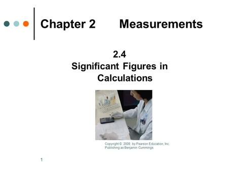 1 Chapter 2 Measurements 2.4 Significant Figures in Calculations Copyright © 2008 by Pearson Education, Inc. Publishing as Benjamin Cummings.