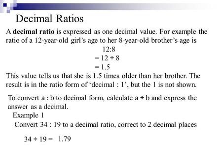 Decimal Ratios A decimal ratio is expressed as one decimal value. For example the ratio of a 12-year-old girl’s age to her 8-year-old brother’s age is.