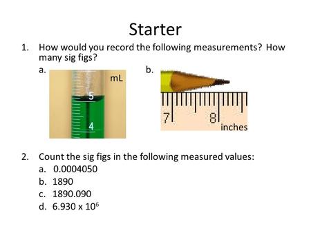 Starter 1.How would you record the following measurements? How many sig figs? a.b. 2.Count the sig figs in the following measured values: a. 0.0004050.