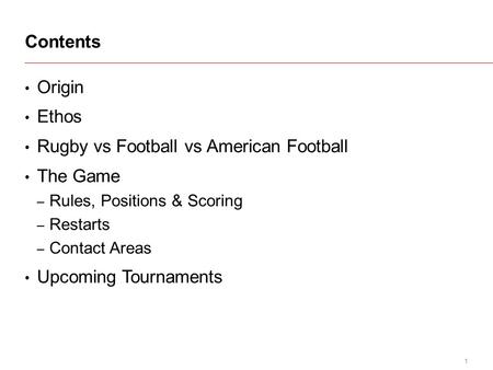 1 Origin Ethos Rugby vs Football vs American Football The Game – Rules, Positions & Scoring – Restarts – Contact Areas Upcoming Tournaments Contents.