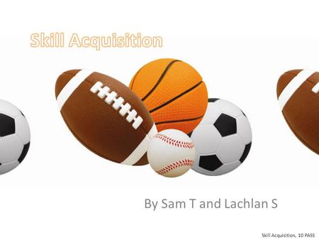 By Sam T and Lachlan S Skill Acquisition, 10 PASS.