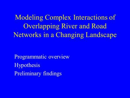 Modeling Complex Interactions of Overlapping River and Road Networks in a Changing Landscape Programmatic overview Hypothesis Preliminary findings.