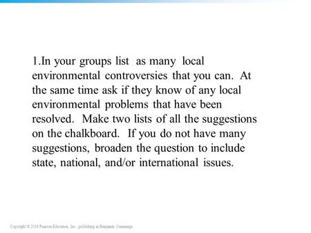 Copyright © 2008 Pearson Education, Inc., publishing as Benjamin Cummings 1.In your groups list as many local environmental controversies that you can.