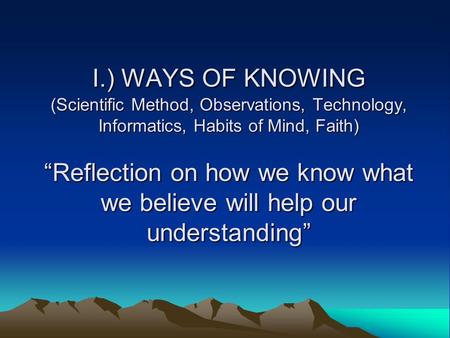 I.) WAYS OF KNOWING (Scientific Method, Observations, Technology, Informatics, Habits of Mind, Faith) “Reflection on how we know what we believe will help.