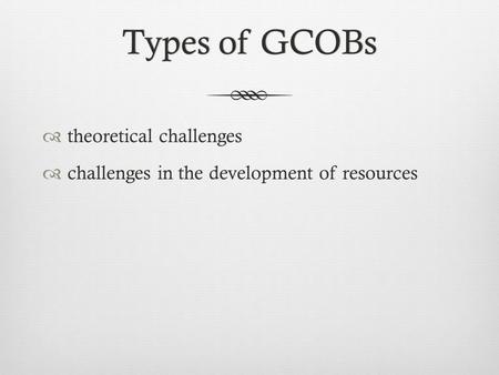 Types of GCOBsTypes of GCOBs  theoretical challenges  challenges in the development of resources.