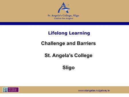 Www.stangelas.nuigalway.ie St. Angela’s College, Sligo Coláiste San Aingeal Lifelong Learning Challenge and Barriers St. Angela’s College Sligo.