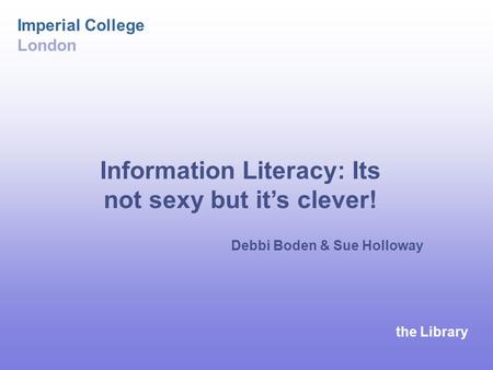 The Library Imperial College London Debbi Boden & Sue Holloway Information Literacy: Its not sexy but it’s clever!