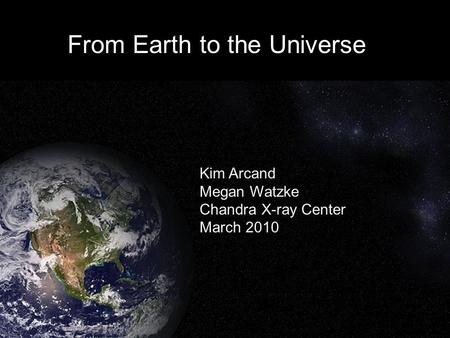 From Earth to the Universe Kim Arcand Megan Watzke Chandra X-ray Center March 2010.