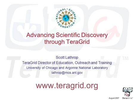 August 2007 Advancing Scientific Discovery through TeraGrid Scott Lathrop TeraGrid Director of Education, Outreach and Training University of Chicago and.