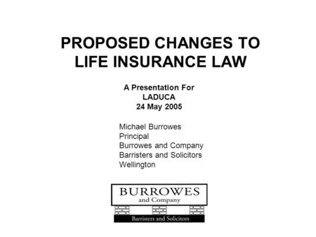 PROPOSED CHANGES TO LIFE INSURANCE LAW A Presentation For LADUCA 24 May 2005 Michael Burrowes Principal Burrowes and Company Barristers and Solicitors.