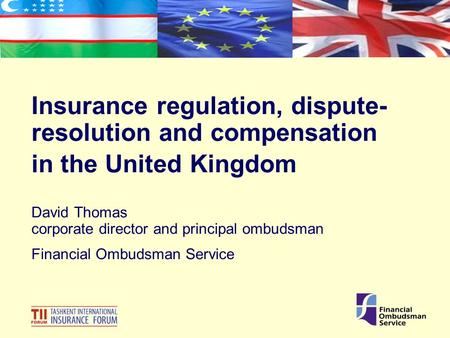 Insurance regulation, dispute- resolution and compensation in the United Kingdom David Thomas corporate director and principal ombudsman Financial Ombudsman.