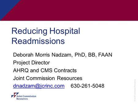 © Joint Commission Resources Reducing Hospital Readmissions Deborah Morris Nadzam, PhD, BB, FAAN Project Director AHRQ and CMS Contracts Joint Commission.