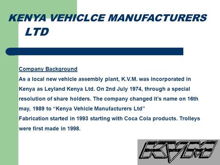 KENYA VEHICLCE MANUFACTURERS Company Background As a local new vehicle assembly plant, K.V.M. was incorporated in Kenya as Leyland Kenya Ltd. On 2nd July.