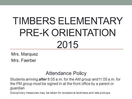 TIMBERS ELEMENTARY PRE-K ORIENTATION 2015 Mrs. Marquez Mrs. Faerber Attendance Policy Students arriving after 8:05 a.m. for the AM group and11:05 a.m.