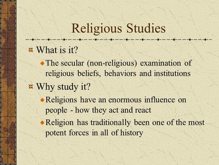 Religious Studies What is it? The secular (non-religious) examination of religious beliefs, behaviors and institutions Why study it? Religions have an.