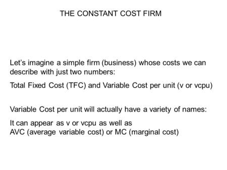 THE CONSTANT COST FIRM Let’s imagine a simple firm (business) whose costs we can describe with just two numbers: Total Fixed Cost (TFC) and Variable Cost.