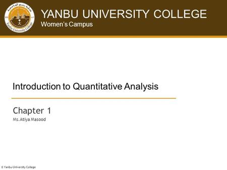 © Yanbu University College YANBU UNIVERSITY COLLEGE Women’s Campus © Yanbu University College Introduction to Quantitative Analysis Chapter 1 Ms.Atiya.