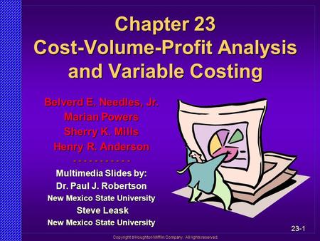 23-1 Copyright  Houghton Mifflin Company. All rights reserved. Chapter 23 Cost-Volume-Profit Analysis and Variable Costing Belverd E. Needles, Jr. Marian.