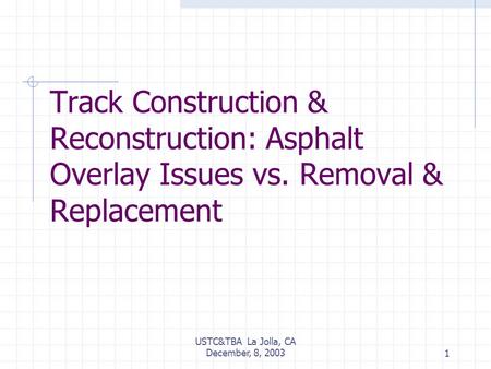 USTC&TBA La Jolla, CA December, 8, 20031 Track Construction & Reconstruction: Asphalt Overlay Issues vs. Removal & Replacement.