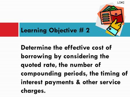 Learning Objective # 2 Determine the effective cost of borrowing by considering the quoted rate, the number of compounding periods, the timing of interest.