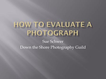 Sue Schwer Down the Shore Photography Guild.  Be able to evaluate your own photographs to improve as a photographer.  Understand the components that.