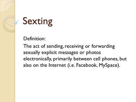 Sexting Definition: The act of sending, receiving or forwarding sexually explicit messages or photos electronically, primarily between cell phones, but.