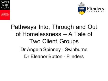Pathways Into, Through and Out of Homelessness – A Tale of Two Client Groups Dr Angela Spinney - Swinburne Dr Eleanor Button - Flinders.