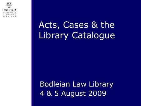 Acts, Cases & the Library Catalogue Bodleian Law Library 4 & 5 August 2009.