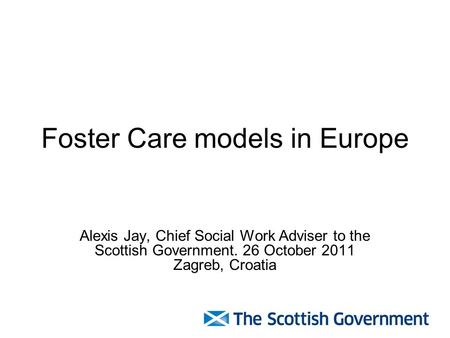 Foster Care models in Europe Alexis Jay, Chief Social Work Adviser to the Scottish Government. 26 October 2011 Zagreb, Croatia.