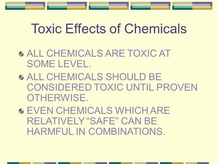 Toxic Effects of Chemicals ALL CHEMICALS ARE TOXIC AT SOME LEVEL. ALL CHEMICALS SHOULD BE CONSIDERED TOXIC UNTIL PROVEN OTHERWISE. EVEN CHEMICALS WHICH.
