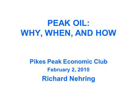 PEAK OIL: WHY, WHEN, AND HOW Pikes Peak Economic Club February 2, 2010 Richard Nehring.