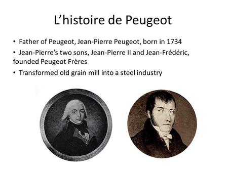 L’histoire de Peugeot Father of Peugeot, Jean-Pierre Peugeot, born in 1734 Jean-Pierre’s two sons, Jean-Pierre II and Jean-Frédéric, founded Peugeot Frères.