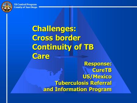 TB Control Program County of San Diego Challenges: Cross border Continuity of TB Care Response:CureTBUS/Mexico Tuberculosis Referral and Information Program.