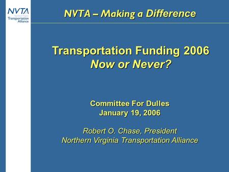 Transportation Funding 2006 Now or Never? Committee For Dulles January 19, 2006 Robert O. Chase, President Northern Virginia Transportation Alliance NVTA.