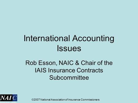 ©2007 National Association of Insurance Commissioners International Accounting Issues Rob Esson, NAIC & Chair of the IAIS Insurance Contracts Subcommittee.