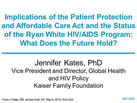 Slide 1 of 21 From J Kates, MD, at New York, NY: May 3, 2013, IAS-USA. IAS–USA Jennifer Kates, PhD Vice President and Director, Global Health and HIV Policy.