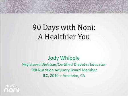 90 Days with Noni: A Healthier You Jody Whipple Registered Dietitian/Certified Diabetes Educator TNI Nutrition Advisory Board Member ILC, 2010 – Anaheim,