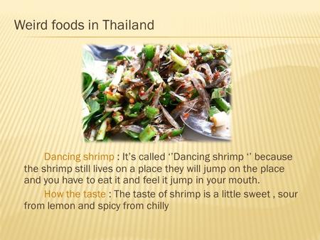 Weird foods in Thailand Dancing shrimp : It’s called ‘’Dancing shrimp ‘’ because the shrimp still lives on a place they will jump on the place and you.