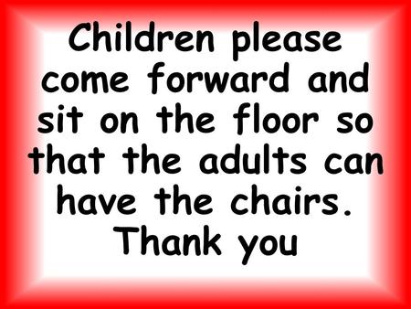 Children please come forward and sit on the floor so that the adults can have the chairs. Thank you.