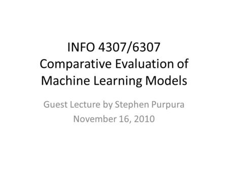 INFO 4307/6307 Comparative Evaluation of Machine Learning Models Guest Lecture by Stephen Purpura November 16, 2010.